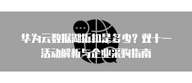 华为云数据湖折扣是多少？双十一活动解析与企业采购指南