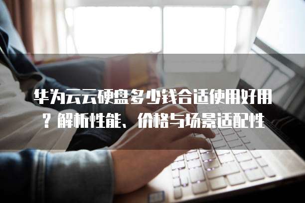 华为云云硬盘多少钱合适使用好用?解析性能、价格与场景适配性