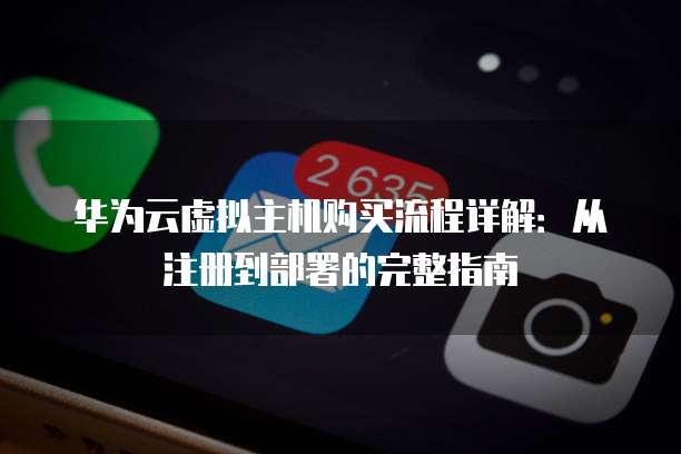 华为云虚拟主机购买流程详解:从注册到部署的完整指南