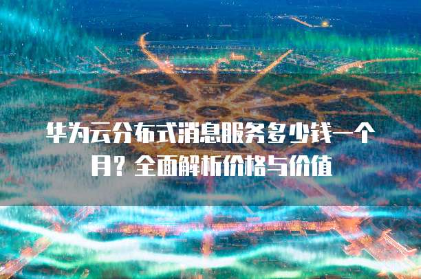 华为云分布式消息服务多少钱一个月?全面解析价格与价值