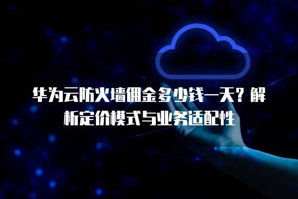 华为云防火墙佣金多少钱一天?解析定价模式与业务适配性