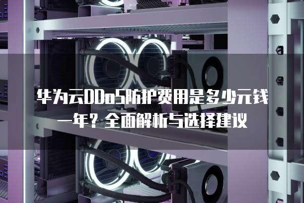 华为云DDoS防护费用是多少元钱一年?全面解析与选择建议