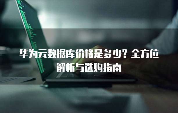 华为云数据库价格是多少?全方位解析与选购指南