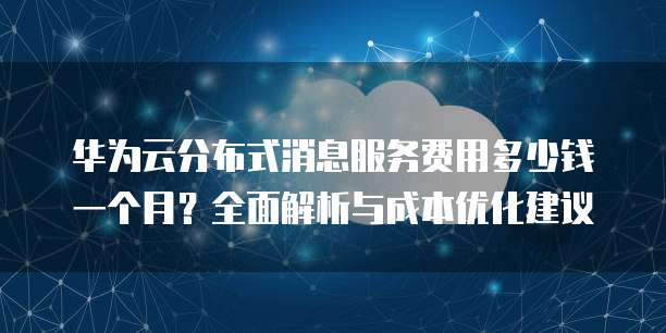 华为云分布式消息服务费用多少钱一个月?全面解析与成本优化建议