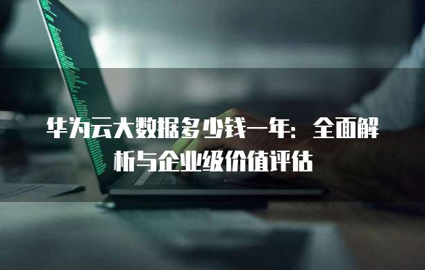 华为云大数据多少钱一年:全面解析与企业级价值评估