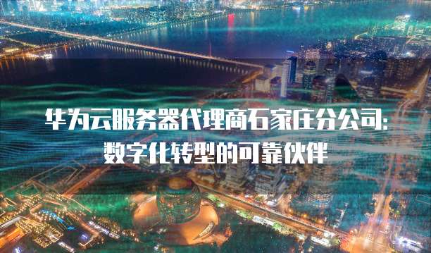 华为云服务器代理商石家庄分公司:数字化转型的可靠伙伴