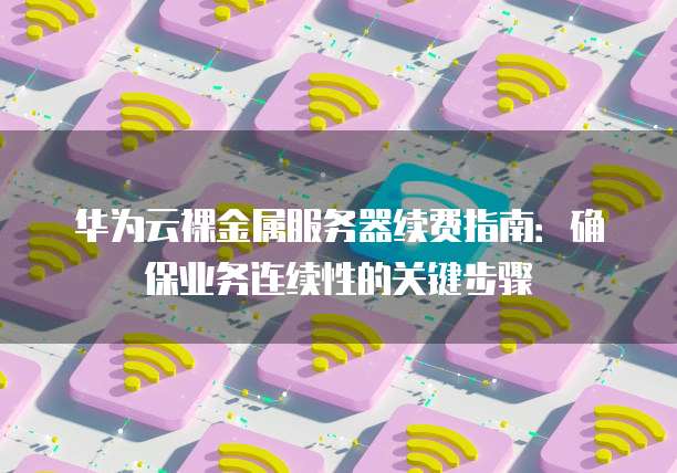华为云裸金属服务器续费指南:确保业务连续性的关键步骤