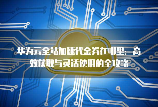 华为云全站加速代金券在哪里:高效获取与灵活使用的全攻略