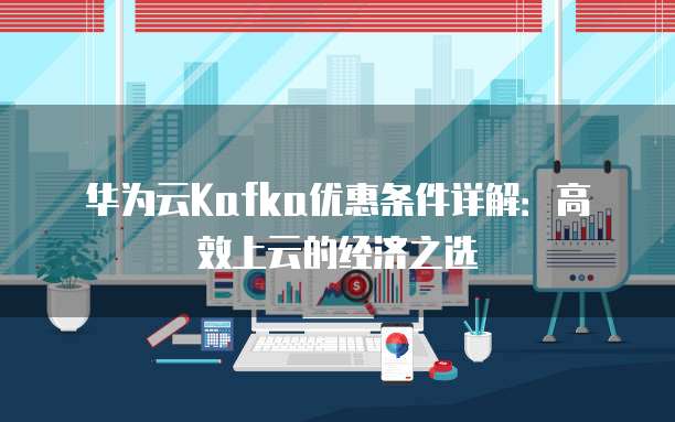 华为云Kafka优惠条件详解:高效上云的经济之选