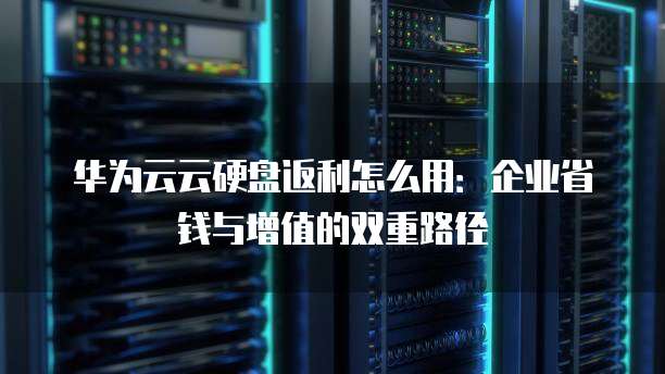 华为云云硬盘返利怎么用:企业省钱与增值的双重路径