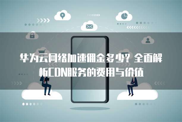 华为云网络加速佣金多少?全面解析CDN服务的费用与价值