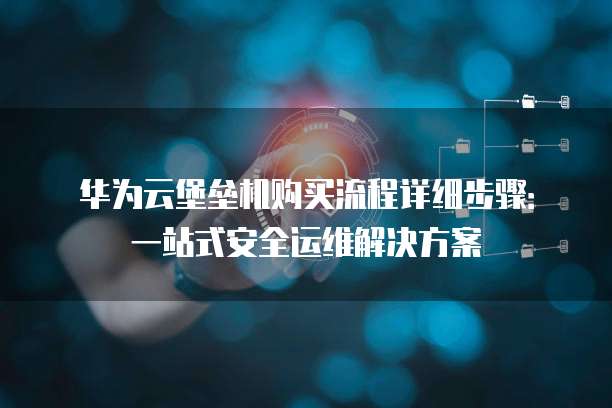 华为云堡垒机购买流程详细步骤:一站式安全运维解决方案