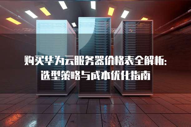 购买华为云服务器价格表全解析:选型策略与成本优化指南