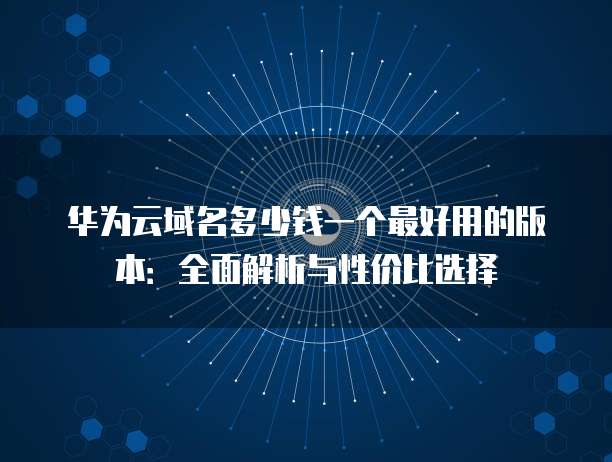华为云域名多少钱一个最好用的版本：全面解析与性价比选择