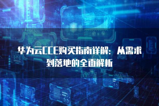 华为云CCE购买指南详解：从需求到落地的全面解析