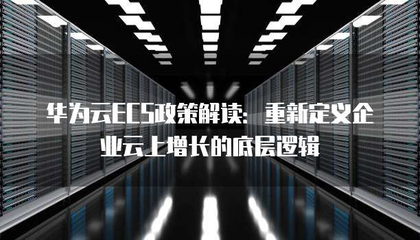 华为云ECS政策解读:重新定义企业云上增长的底层逻辑