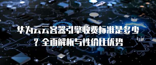 华为云云容器引擎收费标准是多少?全面解析与性价比优势