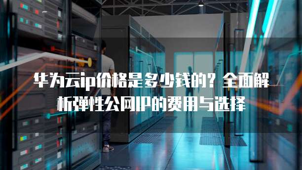 华为云ip价格是多少钱的?全面解析弹性公网IP的费用与选择