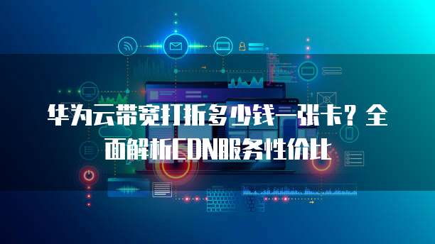 华为云带宽打折多少钱一张卡?全面解析CDN服务性价比