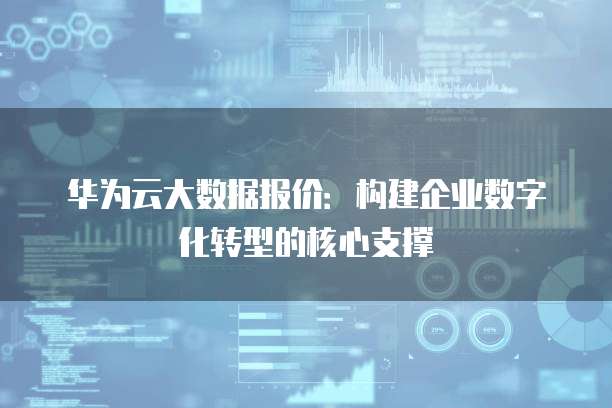 华为云大数据报价：构建企业数字化转型的核心支撑