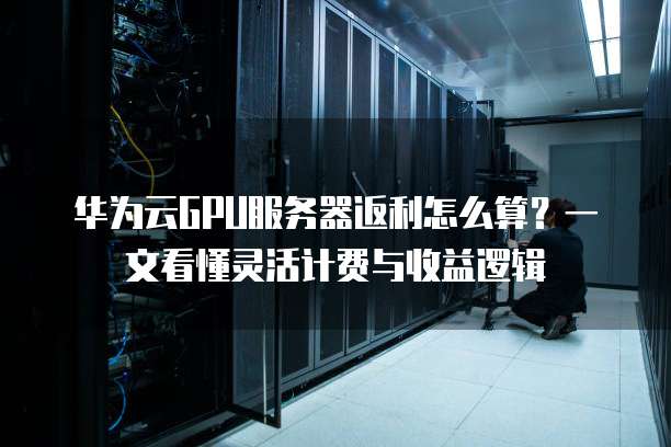华为云GPU服务器返利怎么算?一文看懂灵活计费与收益逻辑