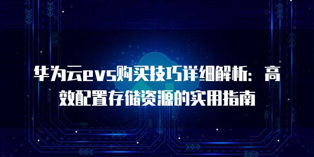 华为云evs购买技巧详细解析：高效配置存储资源的实用指南