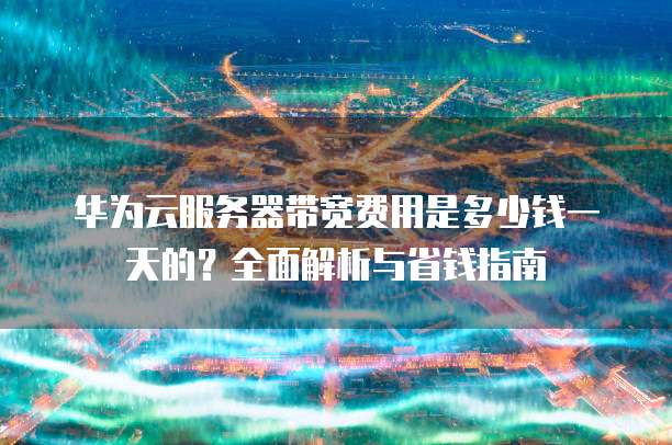 华为云服务器带宽费用是多少钱一天的?全面解析与省钱指南