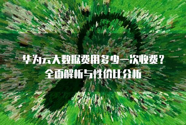 华为云大数据费用多少一次收费?全面解析与性价比分析