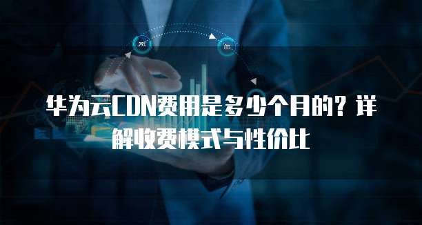 华为云CDN费用是多少个月的?详解收费模式与性价比