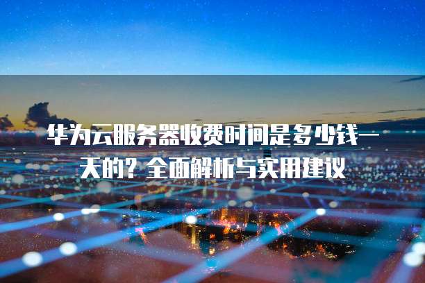 华为云服务器收费时间是多少钱一天的?全面解析与实用建议