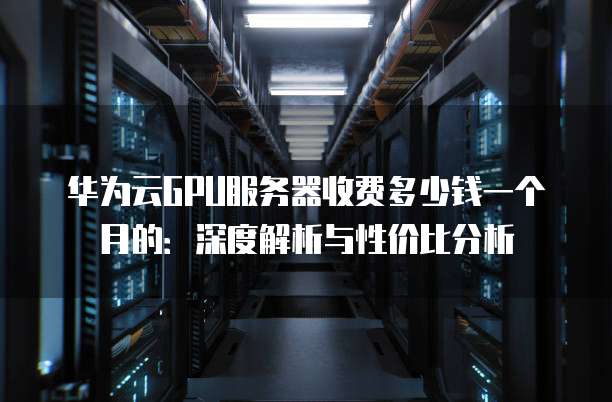 华为云GPU服务器收费多少钱一个月的:深度解析与性价比分析