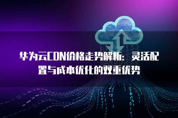 华为云CDN价格走势解析:灵活配置与成本优化的双重优势