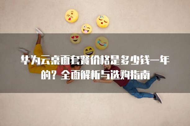 华为云桌面套餐价格是多少钱一年的?全面解析与选购指南