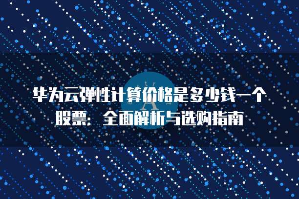 华为云弹性计算价格是多少钱一个股票:全面解析与选购指南