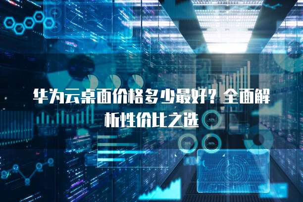 华为云桌面价格多少最好?全面解析性价比之选