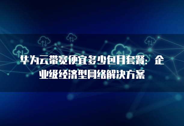 华为云带宽便宜多少包月套餐:企业级经济型网络解决方案