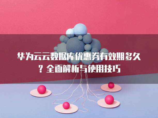 华为云云数据库优惠券有效期多久?全面解析与使用技巧