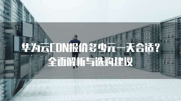 华为云CDN报价多少元一天合适?全面解析与选购建议