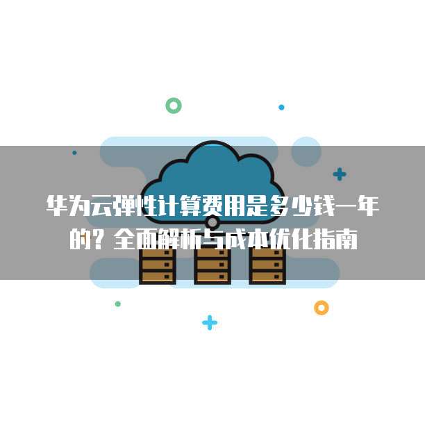 华为云弹性计算费用是多少钱一年的?全面解析与成本优化指南