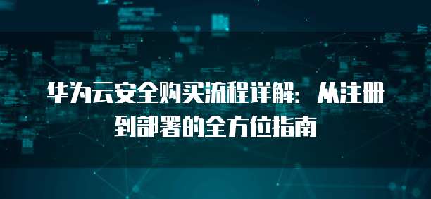 华为云安全购买流程详解:从注册到部署的全方位指南