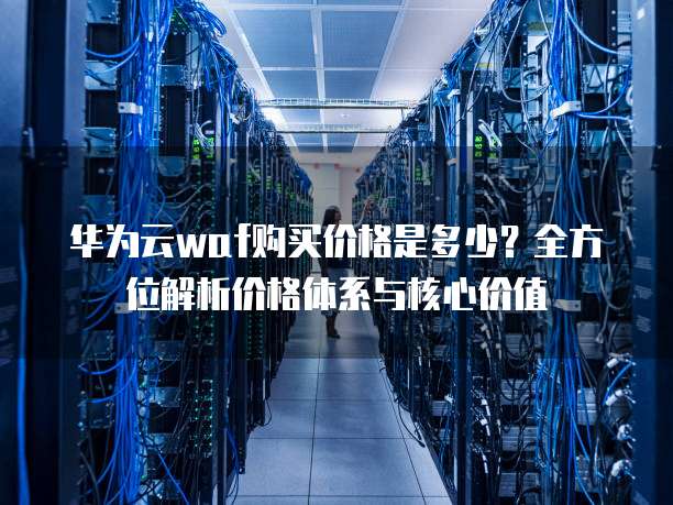 华为云waf购买价格是多少?全方位解析价格体系与核心价值