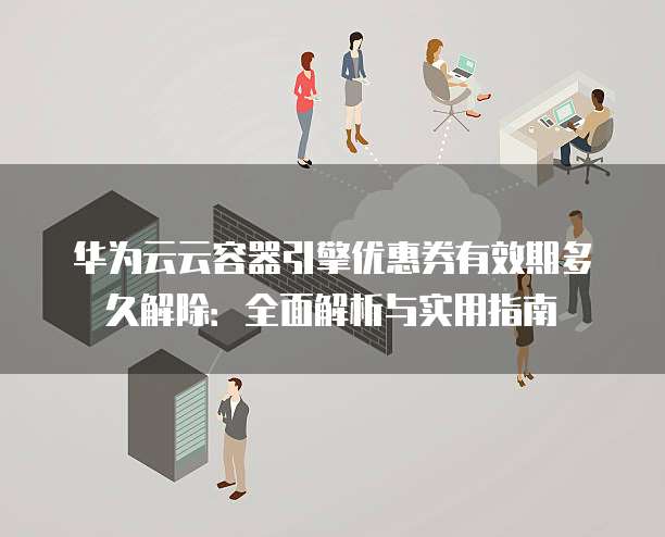 华为云云容器引擎优惠券有效期多久解除：全面解析与实用指南