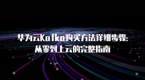 华为云Kafka购买方法详细步骤:从零到上云的完整指南