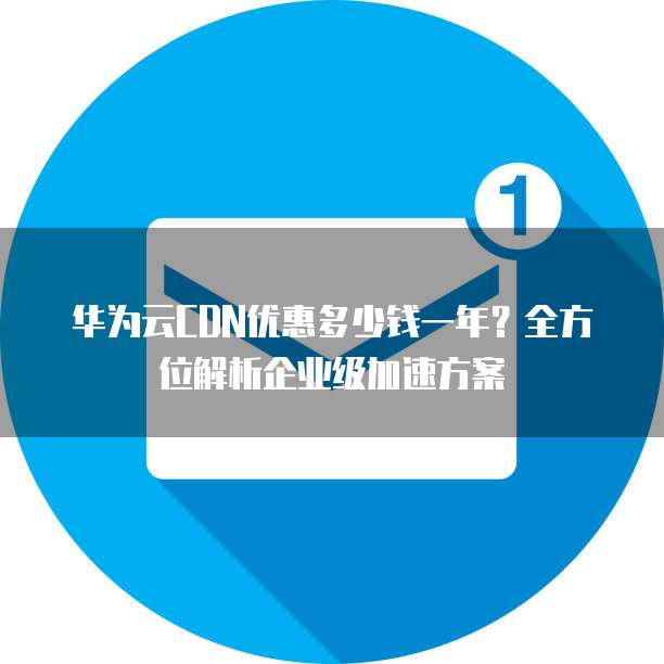 华为云CDN优惠多少钱一年?全方位解析企业级加速方案