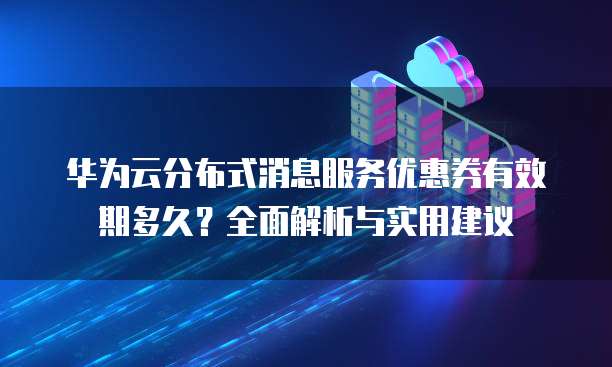 华为云分布式消息服务优惠券有效期多久？全面解析与实用建议