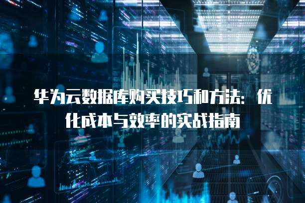 华为云数据库购买技巧和方法：优化成本与效率的实战指南