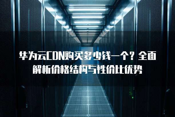 华为云CDN购买多少钱一个?全面解析价格结构与性价比优势