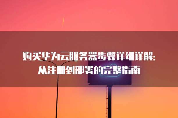 购买华为云服务器步骤详细详解:从注册到部署的完整指南