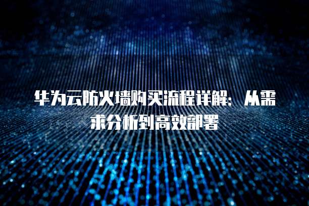 华为云防火墙购买流程详解:从需求分析到高效部署