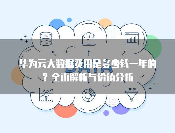 华为云大数据费用是多少钱一年的?全面解析与价值分析